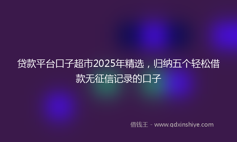贷款平台口子超市2025年精选，归纳五个轻松借款无征信记录的口子