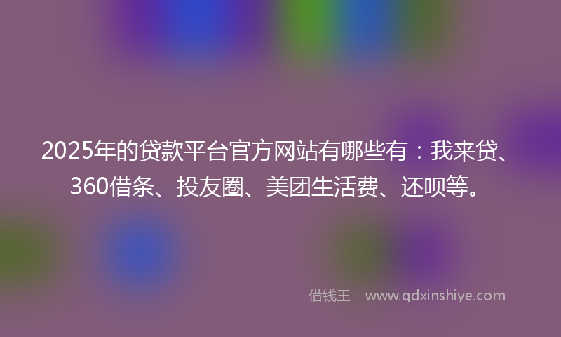 2025年的贷款平台官方网站有哪些有：我来贷、360借条、投友圈、美团生活费、还呗等。