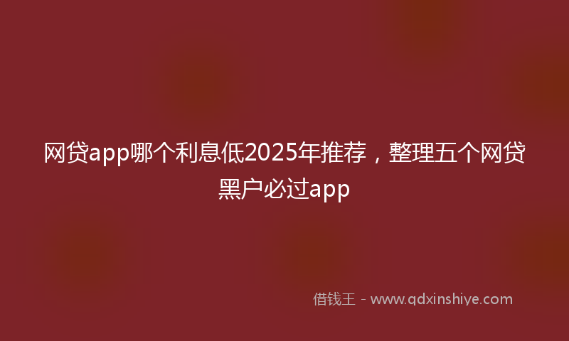 网贷app哪个利息低2025年推荐，整理五个网贷黑户必过app