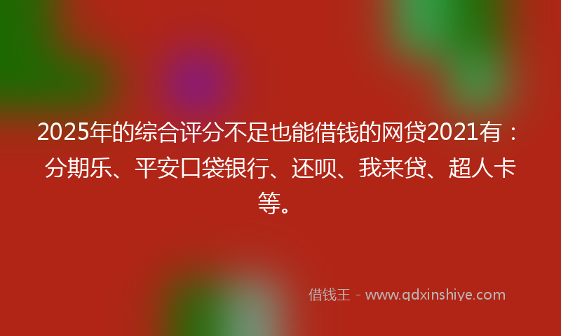 2025年的综合评分不足也能借钱的网贷2021有：分期乐、平安口袋银行、还呗、我来贷、超人卡等。