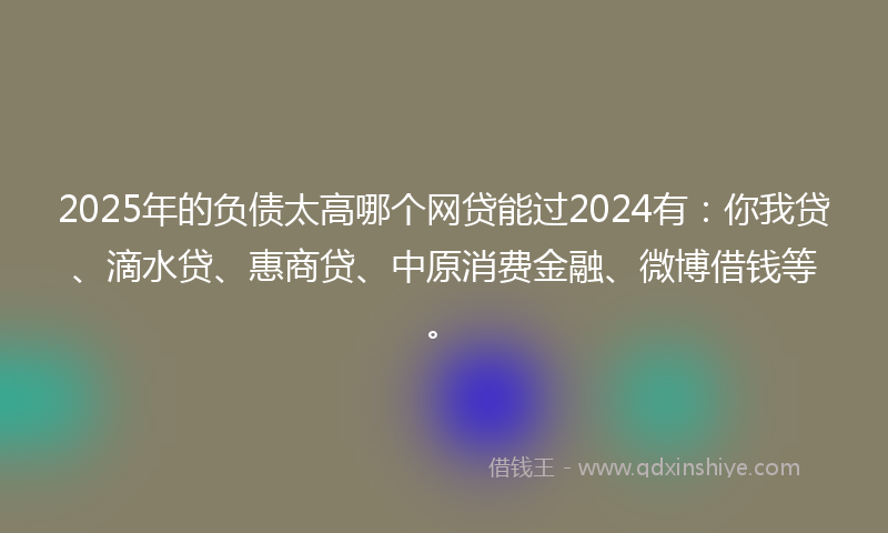 2025年的负债太高哪个网贷能过2024有：你我贷、滴水贷、惠商贷、中原消费金融、微博借钱等。