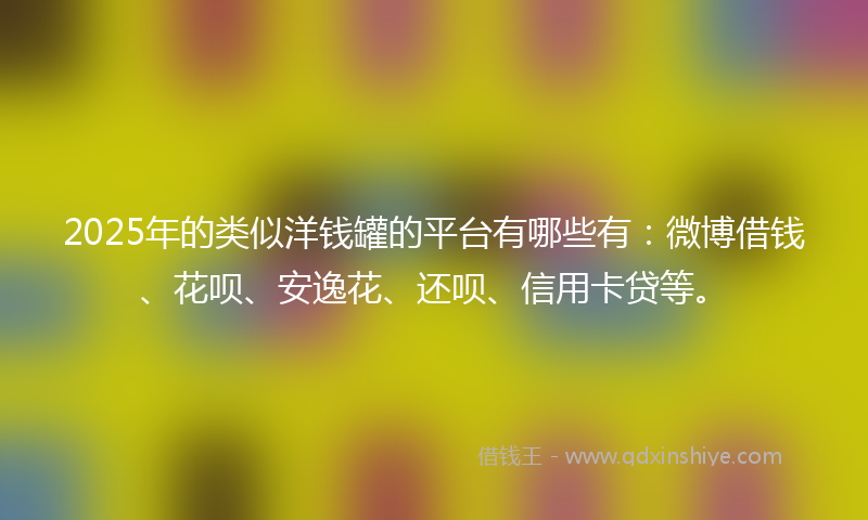 2025年的类似洋钱罐的平台有哪些有：微博借钱、花呗、安逸花、还呗、信用卡贷等。