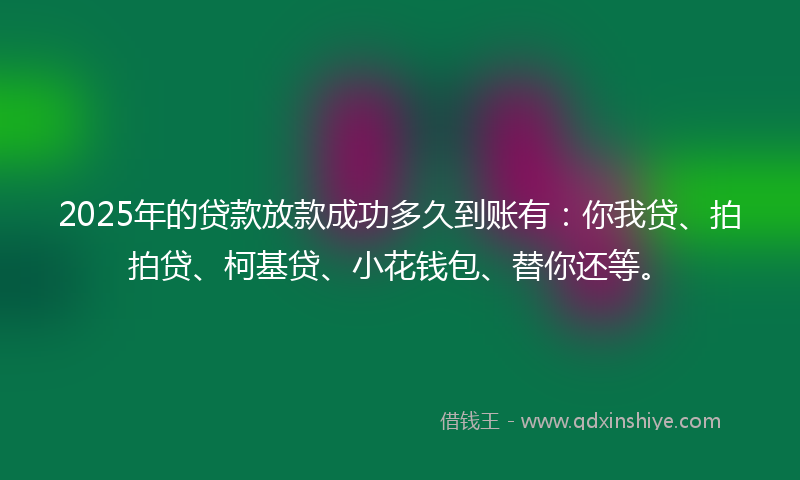 2025年的贷款放款成功多久到账有：你我贷、拍拍贷、柯基贷、小花钱包、替你还等。