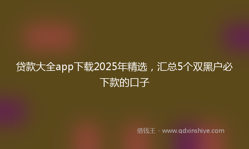 贷款大全app下载2025年精选，汇总5个双黑户必下款的口子