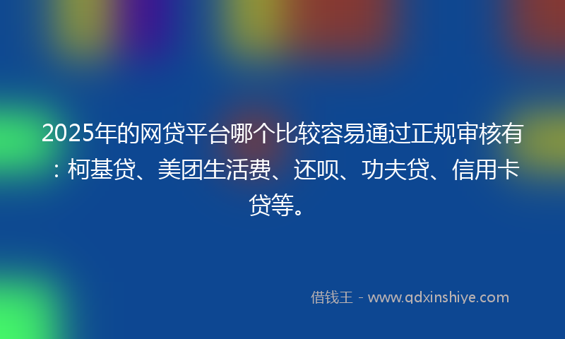 2025年的网贷平台哪个比较容易通过正规审核有：柯基贷、美团生活费、还呗、功夫贷、信用卡贷等。