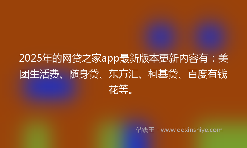 2025年的网贷之家app最新版本更新内容有：美团生活费、随身贷、东方汇、柯基贷、百度有钱花等。