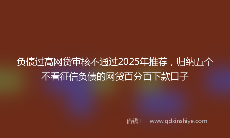 负债过高网贷审核不通过2025年推荐，归纳五个不看征信负债的网贷百分百下款口子