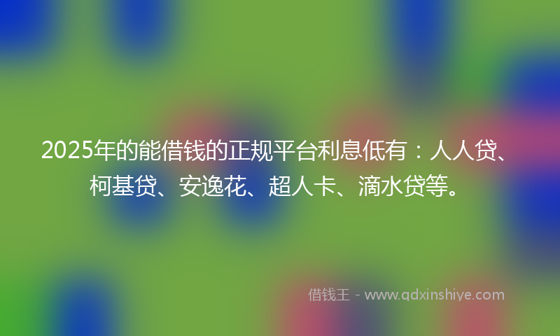 2025年的能借钱的正规平台利息低有：人人贷、柯基贷、安逸花、超人卡、滴水贷等。