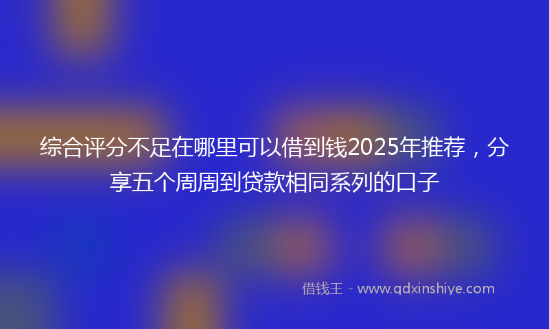 综合评分不足在哪里可以借到钱2025年推荐，分享五个周周到贷款相同系列的口子