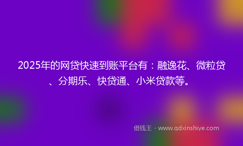 2025年的网贷快速到账平台有：融逸花、微粒贷、分期乐、快贷通、小米贷款等。