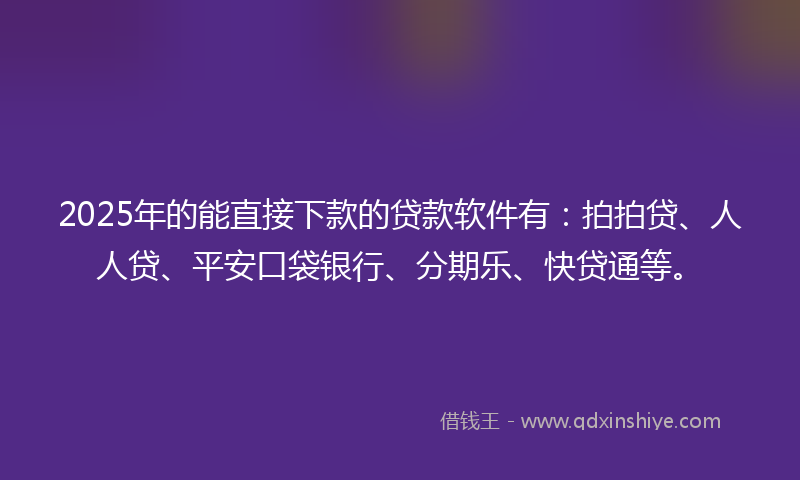 2025年的能直接下款的贷款软件有：拍拍贷、人人贷、平安口袋银行、分期乐、快贷通等。
