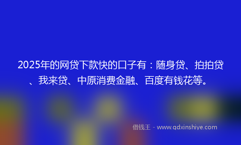2025年的网贷下款快的口子有：随身贷、拍拍贷、我来贷、中原消费金融、百度有钱花等。