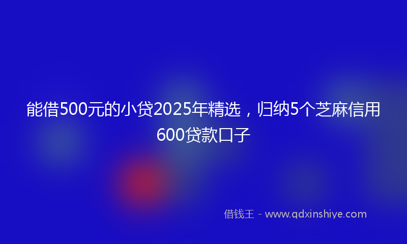 能借500元的小贷2025年精选，归纳5个芝麻信用600贷款口子