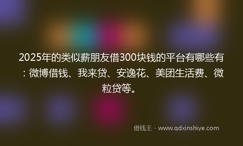 2025年的类似薪朋友借300块钱的平台有哪些有：微博借钱、我来贷、安逸花、美团生活费、微粒贷等。