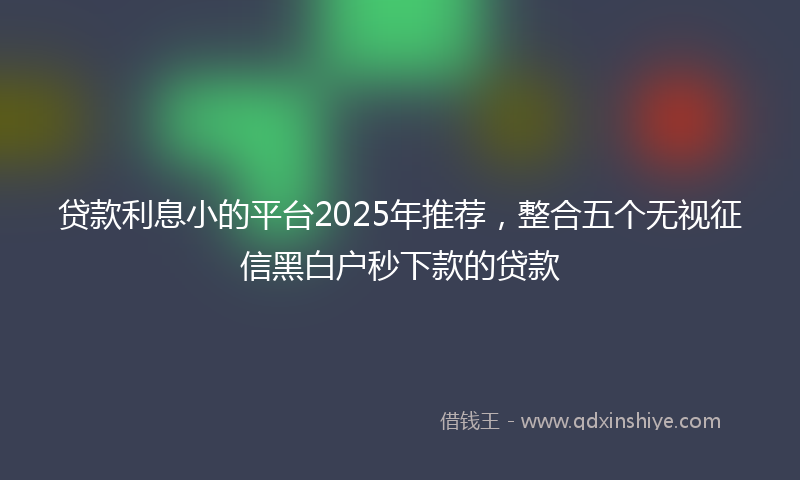 贷款利息小的平台2025年推荐，整合五个无视征信黑白户秒下款的贷款