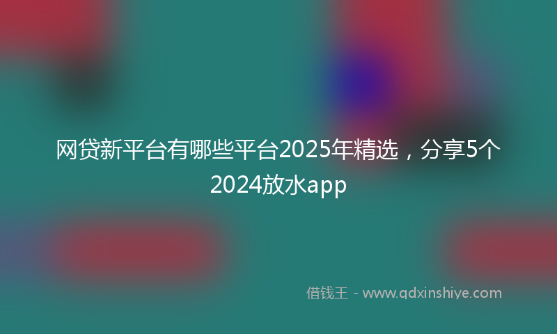 网贷新平台有哪些平台2025年精选，分享5个2024放水app