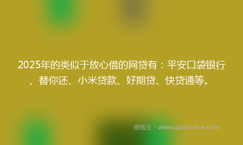 2025年的类似于放心借的网贷有：平安口袋银行、替你还、小米贷款、好期贷、快贷通等。