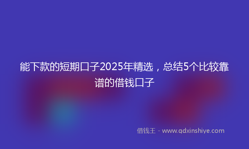 能下款的短期口子2025年精选，总结5个比较靠谱的借钱口子