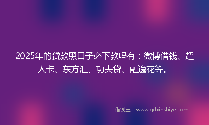 2025年的贷款黑口子必下款吗有：微博借钱、超人卡、东方汇、功夫贷、融逸花等。