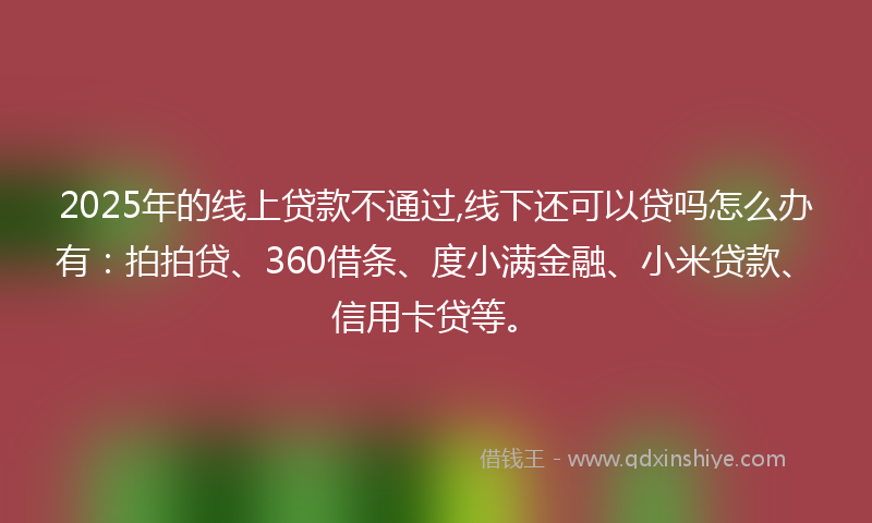 2025年的线上贷款不通过,线下还可以贷吗怎么办有：拍拍贷、360借条、度小满金融、小米贷款、信用卡贷等。
