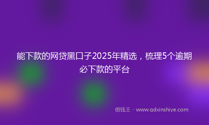 能下款的网贷黑口子2025年精选，梳理5个逾期必下款的平台