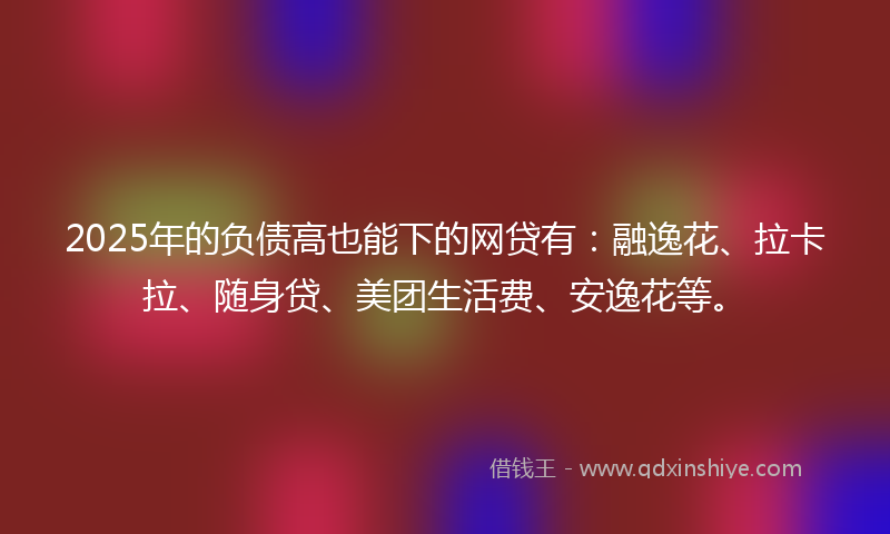 2025年的负债高也能下的网贷有：融逸花、拉卡拉、随身贷、美团生活费、安逸花等。