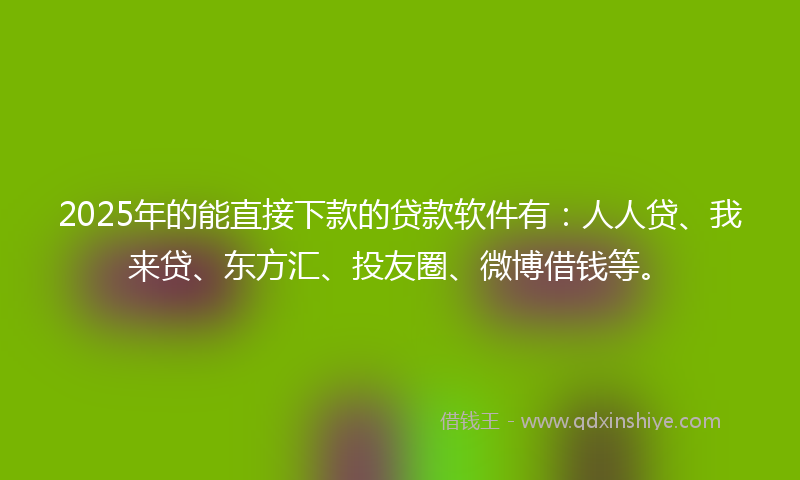 2025年的能直接下款的贷款软件有：人人贷、我来贷、东方汇、投友圈、微博借钱等。
