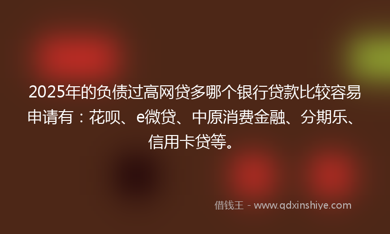 2025年的负债过高网贷多哪个银行贷款比较容易申请有：花呗、e微贷、中原消费金融、分期乐、信用卡贷等。