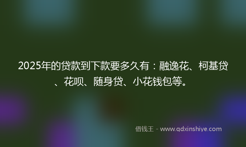 2025年的贷款到下款要多久有：融逸花、柯基贷、花呗、随身贷、小花钱包等。