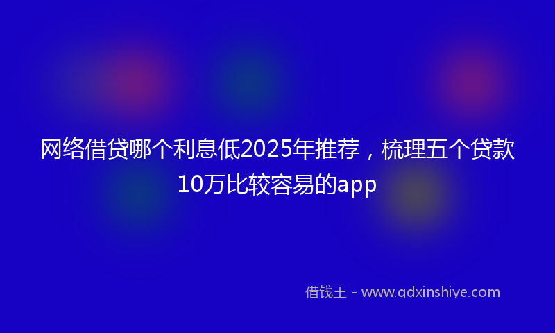 网络借贷哪个利息低2025年推荐，梳理五个贷款10万比较容易的app