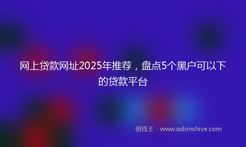 网上贷款网址2025年推荐，盘点5个黑户可以下的贷款平台