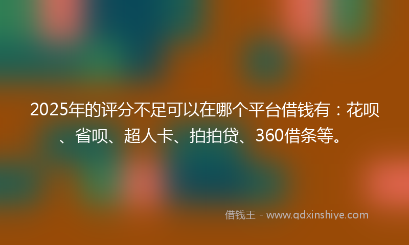2025年的评分不足可以在哪个平台借钱有：花呗、省呗、超人卡、拍拍贷、360借条等。