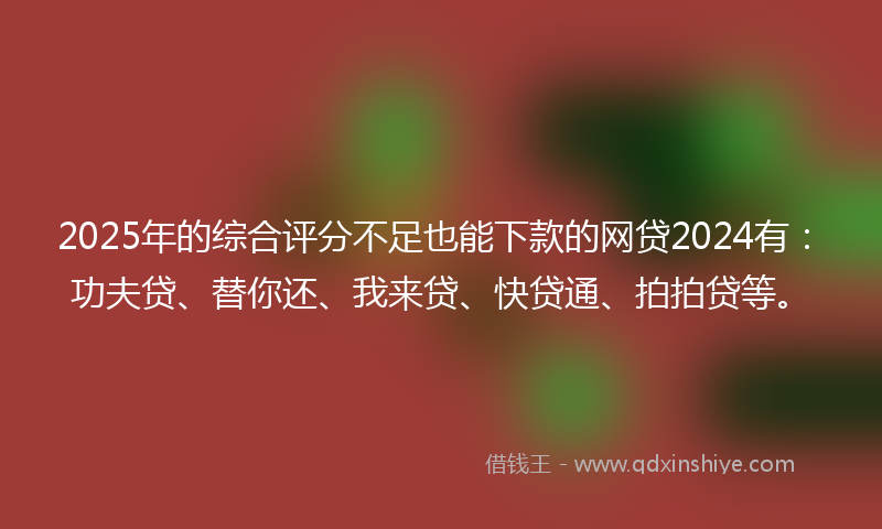 2025年的综合评分不足也能下款的网贷2024有：功夫贷、替你还、我来贷、快贷通、拍拍贷等。