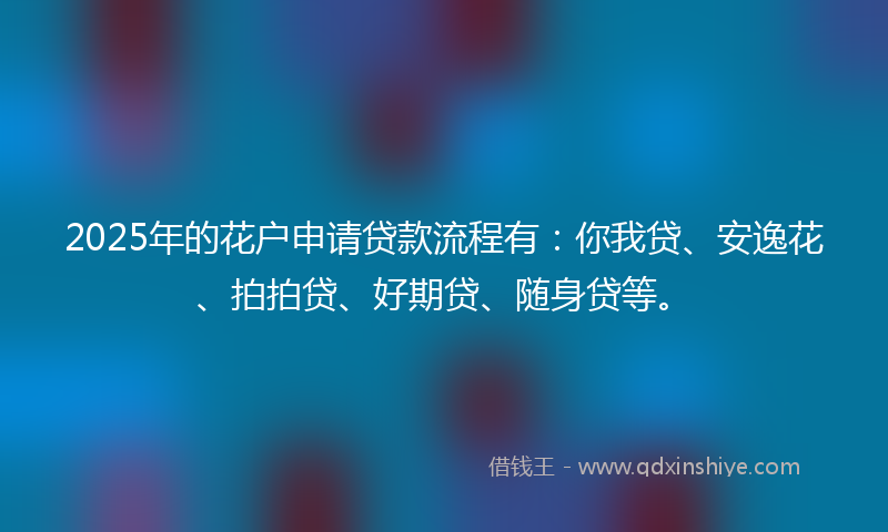 2025年的花户申请贷款流程有：你我贷、安逸花、拍拍贷、好期贷、随身贷等。