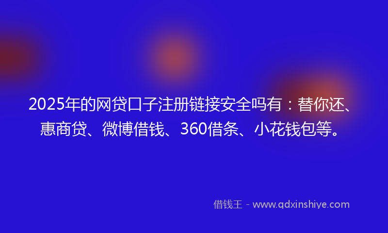 2025年的网贷口子注册链接安全吗有：替你还、惠商贷、微博借钱、360借条、小花钱包等。