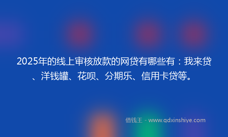 2025年的线上审核放款的网贷有哪些有：我来贷、洋钱罐、花呗、分期乐、信用卡贷等。