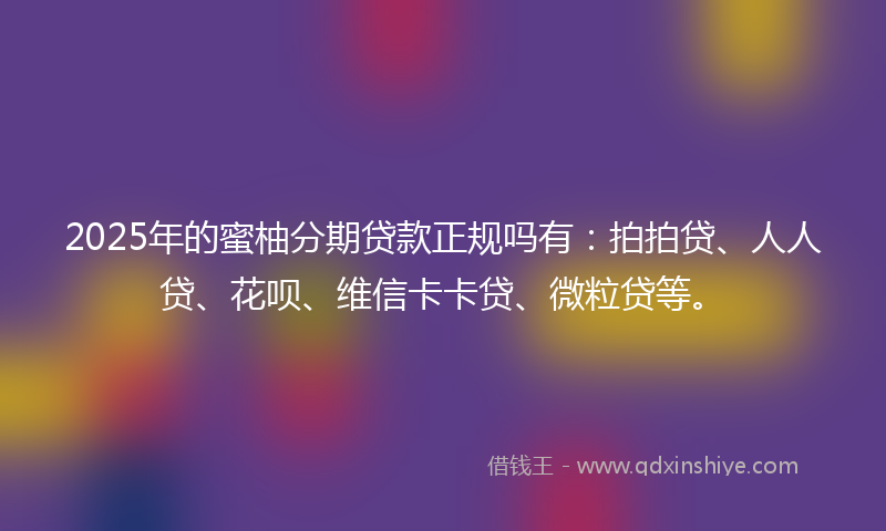 2025年的蜜柚分期贷款正规吗有：拍拍贷、人人贷、花呗、维信卡卡贷、微粒贷等。