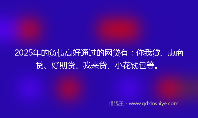 2025年的负债高好通过的网贷有：你我贷、惠商贷、好期贷、我来贷、小花钱包等。