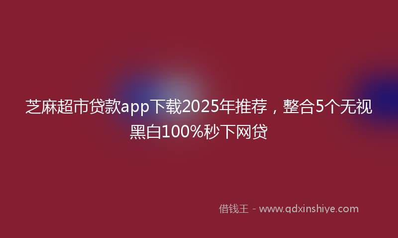 芝麻超市贷款app下载2025年推荐，整合5个无视黑白100%秒下网贷