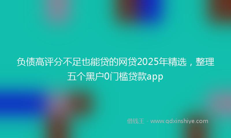 负债高评分不足也能贷的网贷2025年精选，整理五个黑户0门槛贷款app