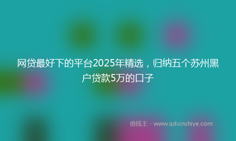 网贷最好下的平台2025年精选，归纳五个苏州黑户贷款5万的口子