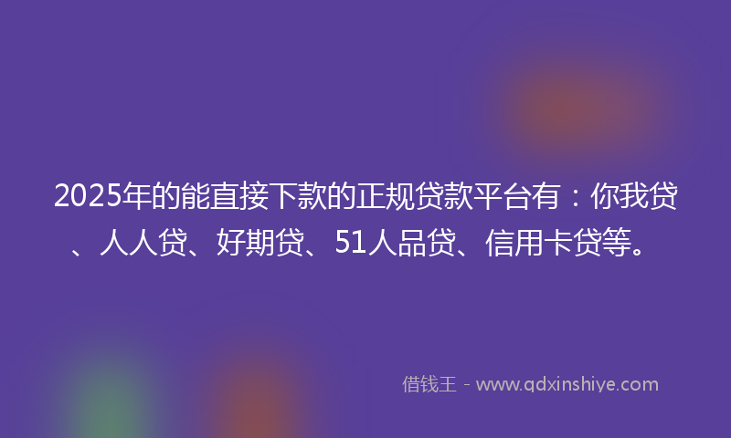 2025年的能直接下款的正规贷款平台有：你我贷、人人贷、好期贷、51人品贷、信用卡贷等。