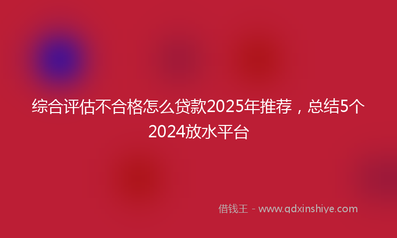 综合评估不合格怎么贷款2025年推荐，总结5个2024放水平台