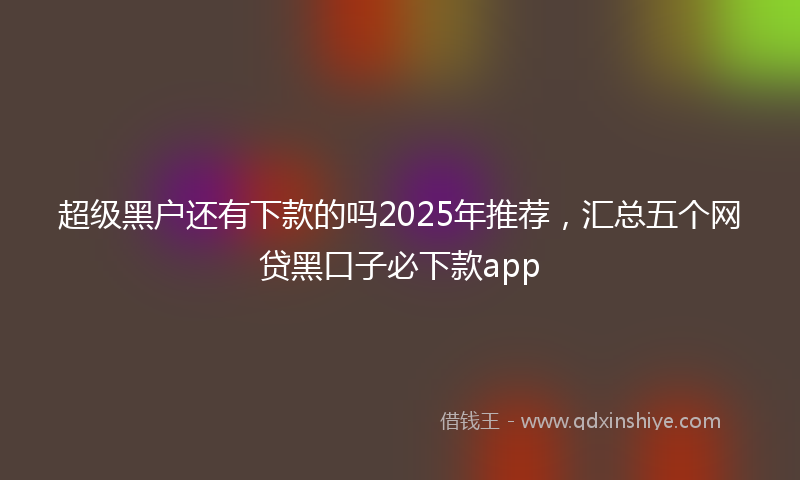 超级黑户还有下款的吗2025年推荐，汇总五个网贷黑口子必下款app