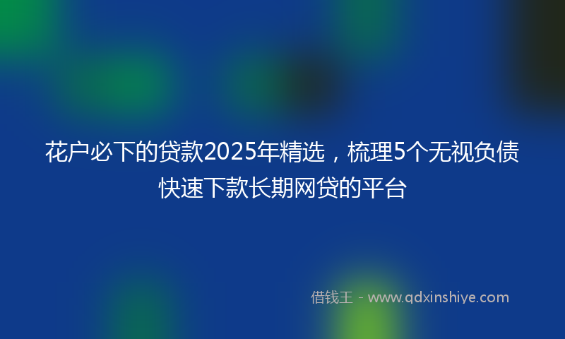 花户必下的贷款2025年精选，梳理5个无视负债快速下款长期网贷的平台