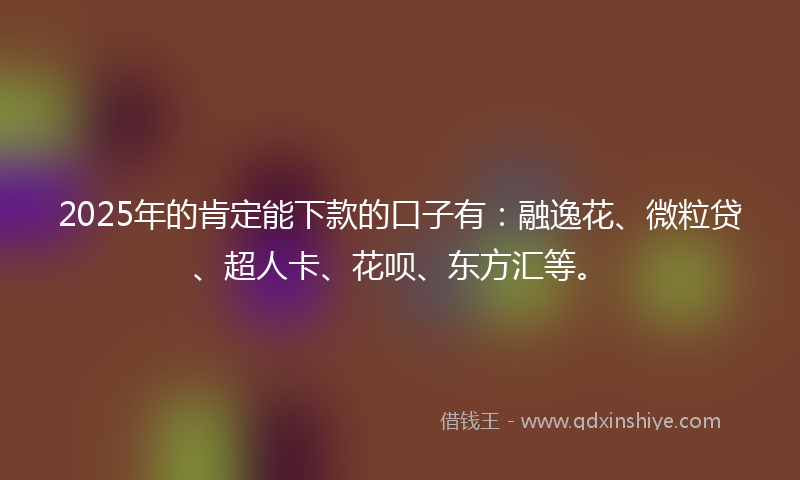2025年的肯定能下款的口子有：融逸花、微粒贷、超人卡、花呗、东方汇等。