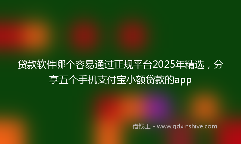 贷款软件哪个容易通过正规平台2025年精选，分享五个手机支付宝小额贷款的app