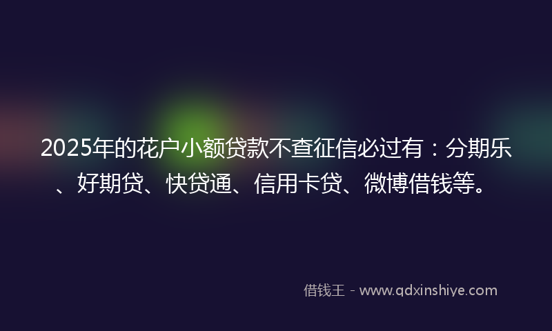2025年的花户小额贷款不查征信必过有：分期乐、好期贷、快贷通、信用卡贷、微博借钱等。