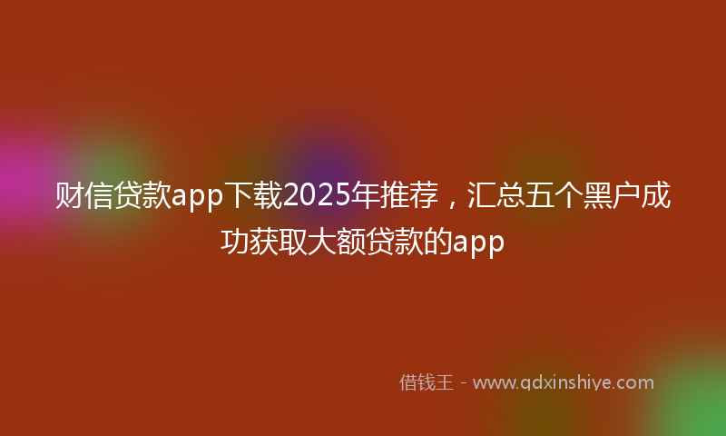 财信贷款app下载2025年推荐，汇总五个黑户成功获取大额贷款的app