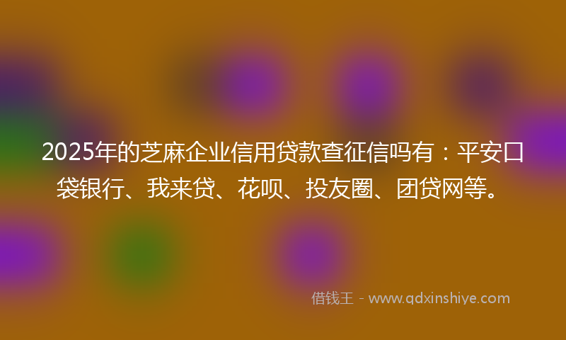 2025年的芝麻企业信用贷款查征信吗有：平安口袋银行、我来贷、花呗、投友圈、团贷网等。